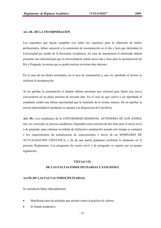 Reglamento de Régimen Académico “UNIANDES” 2009
- 25 -
Art. 48.- DE LA INCORPORACION
Los aspirantes que hayan cumplido con todos los requisitos para la obtención de títulos
profesionales, deben concurrir a la ceremonia de incorporación en el día y hora que determine la
Universidad por medio de la Secretaría Académica. En caso de inasistencia el interesado deberá
presentar una solicitud para que la universidad le señale nuevo día y hora para la incorporación de
Pre y Posgrado, la misma que se podrá realizar en treinta días máximo.
En el caso de los títulos terminales, en el acto de sustentación y una vez aprobado el mismo se
realizará la incorporación.
Al no aprobar la sustentación el alumno deberá presentar una solicitud para fijarle una nueva
convocatoria en un plazo máximo de noventa días. En el caso de que vuelva a ser reprobado el
estudiante tendrá una última oportunidad que la tramitará de la misma manera. De no aprobar la
tercera oportunidad el estudiante se sujetará a la disposición de Cancillería.
Art. 49.- Los estudiantes de la UNIVERSIDAD REGIONAL AUTONOMA DE LOS ANDES,
una vez concluido su proceso académico, dispondrá como máximo de dos años para el tercer nivel
o de pregrado, para culminar su trabajo de titulación o graduación; pasado este tiempo se someterá
a los requerimientos de actualización de conocimientos a través de un SEMINARIO DE
ACTUALIZACION CIENTIFICA, a fin de que pueda graduarse conforme lo dispuesto en el
presente Reglamento. Los programas de cuarto nivel o de postgrado se regirán por su propio
reglamento.
TÍTULO VII.
DE LAS FALTAS INDISCIPLINARIAS Y SANCIONES
Art.50. DE LAS FALTAS INDISCIPLINARIAS.
Se consideran faltas indisciplinarías:
 Manifestaciones de actitudes que atenten contra la práctica de valores;
 El fraude académico;
 