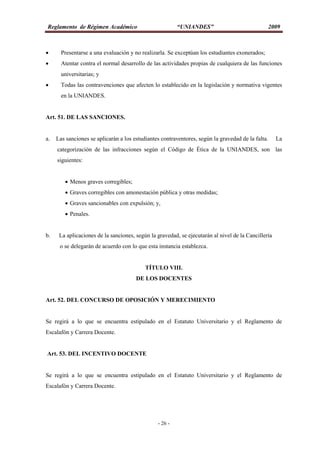 Reglamento de Régimen Académico “UNIANDES” 2009
- 26 -
 Presentarse a una evaluación y no realizarla. Se exceptúan los estudiantes exonerados;
 Atentar contra el normal desarrollo de las actividades propias de cualquiera de las funciones
universitarias; y
 Todas las contravenciones que afecten lo establecido en la legislación y normativa vigentes
en la UNIANDES.
Art. 51. DE LAS SANCIONES.
a. Las sanciones se aplicarán a los estudiantes contraventores, según la gravedad de la falta. La
categorización de las infracciones según el Código de Ética de la UNIANDES, son las
siguientes:
 Menos graves corregibles;
 Graves corregibles con amonestación pública y otras medidas;
 Graves sancionables con expulsión; y,
 Penales.
b. La aplicaciones de la sanciones, según la gravedad, se ejecutarán al nivel de la Cancillería
o se delegarán de acuerdo con lo que esta instancia establezca.
TÍTULO VIII.
DE LOS DOCENTES
Art. 52. DEL CONCURSO DE OPOSICIÓN Y MERECIMIENTO
Se regirá a lo que se encuentra estipulado en el Estatuto Universitario y el Reglamento de
Escalafón y Carrera Docente.
Art. 53. DEL INCENTIVO DOCENTE
Se regirá a lo que se encuentra estipulado en el Estatuto Universitario y el Reglamento de
Escalafón y Carrera Docente.
 