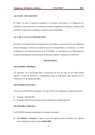 Reglamento de Régimen Académico “UNIANDES” 2009
- 27 -
Art. 54. DEL AÑO SABÁTICO
Se regirá a lo que se encuentra estipulado en el Estatuto Universitario y el Reglamento de
Escalafón y Carrera Docente, Ley de Educación Superior, Reglamento de Régimen Académico del
CONESUP y Reglamento de Régimen Académico de la UNIANDES.
Art. 5. DE LA EVALUACIÓN DOCENTE.
El Comité de Evaluación Docente designado por la Cancillería, en procura de elevar la calidad del
proceso andragógico curricular, ejecutará las acciones correspondientes a este proceso y se ceñirá
al Reglamento de Evaluación Docente de la UNIANDES, en concordancia con el Reglamento de
Evaluación Docente para las Instituciones de Educación Superior, emitido por el CONESUP.
TRANSITORIAS
TRANSITORIA PRIMERA.-
Los egresados de la universidad hasta la promoción del mes de mayo del año 2000, podrán
registrar el título de Doctores en Jurisprudencia hasta la disposición legal dispuesta por el
CONESUP el 31 de Octubre del 2009;
TRANSITORIA SEGUNDA.-
El sistema de calificación de los grados a los que se refiere este reglamento se aplicará a partir de:
a) Pregrado: Abril del 2007
b) Postgrado: Desde el inicio de los eventos académicos de la Especialización.
TRANSITORIA TERCERA.-
La UNIANDES mantiene actualmente tres sistemas curriculares:
a) Por Módulos y Semestres.- vigente a partir del séptimo periodo académico, con vigencia
hasta la finalización de las Carrera (Malla 2005)
 