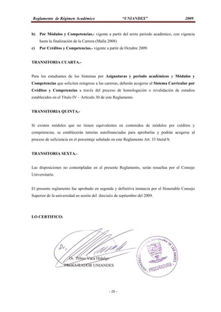 Reglamento de Régimen Académico “UNIANDES” 2009
- 28 -
b) Por Módulos y Competencias.- vigente a partir del sexto periodo académico, con vigencia
hasta la finalización de la Carrera (Malla 2008)
c) Por Créditos y Competencias.- vigente a partir de Octubre 2009.
TRANSITORIA CUARTA.-
Para los estudiantes de los Sistemas por Asignaturas y periodo académicos y Módulos y
Competencias que soliciten reingreso a las carreras, deberán acogerse al Sistema Curricular por
Créditos y Competencias a través del proceso de homologación o revalidación de estudios
establecidos en el Título IV – Artículo 30 de este Reglamento.
TRANSITORIA QUINTA.-
Si existen módulos que no tienen equivalentes en contenidos de módulos por créditos y
competencias, se establecerán tutorías autofinanciadas para aprobarlas y podrán acogerse al
proceso de suficiencia en el porcentaje señalado en este Reglamento Art. 33 literal b.
TRANSITORIA SEXTA.-
Las disposiciones no contempladas en el presente Reglamento, serán resueltas por el Consejo
Universitario.
El presente reglamento fue aprobado en segunda y definitiva instancia por el Honorable Consejo
Superior de la universidad en sesión del dieciséis de septiembre del 2009.
LO CERTIFICO:
 
