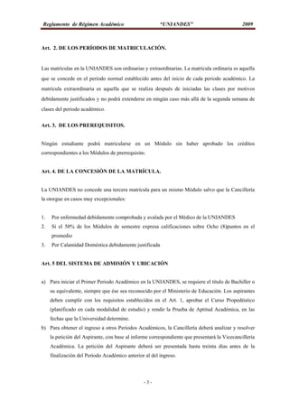 Reglamento de Régimen Académico “UNIANDES” 2009
- 3 -
Art. 2. DE LOS PERÍODOS DE MATRICULACIÓN.
Las matrículas en la UNIANDES son ordinarias y extraordinarias. La matrícula ordinaria es aquella
que se concede en el período normal establecido antes del inicio de cada periodo académico. La
matrícula extraordinaria es aquella que se realiza después de iniciadas las clases por motivos
debidamente justificados y no podrá extenderse en ningún caso más allá de la segunda semana de
clases del periodo académico.
Art. 3. DE LOS PREREQUISITOS.
Ningún estudiante podrá matricularse en un Módulo sin haber aprobado los créditos
correspondientes a los Módulos de prerrequisito.
Art. 4. DE LA CONCESIÓN DE LA MATRÍCULA.
La UNIANDES no concede una tercera matrícula para un mismo Módulo salvo que la Cancillería
la otorgue en casos muy excepcionales:
1. Por enfermedad debidamente comprobada y avalada por el Médico de la UNIANDES
2. Si el 50% de los Módulos de semestre expresa calificaciones sobre Ocho (8)puntos en el
promedio
3. Por Calamidad Doméstica debidamente justificada
Art. 5 DEL SISTEMA DE ADMISIÓN Y UBICACIÓN
a) Para iniciar el Primer Periodo Académico en la UNIANDES, se requiere el título de Bachiller o
su equivalente, siempre que ése sea reconocido por el Ministerio de Educación. Los aspirantes
deben cumplir con los requisitos establecidos en el Art. 1, aprobar el Curso Propedéutico
(planificado en cada modalidad de estudio) y rendir la Prueba de Aptitud Académica, en las
fechas que la Universidad determine.
b) Para obtener el ingreso a otros Periodos Académicos, la Cancillería deberá analizar y resolver
la petición del Aspirante, con base al informe correspondiente que presentará la Vicecancillería
Académica. La petición del Aspirante deberá ser presentada hasta treinta días antes de la
finalización del Periodo Académico anterior al del ingreso.
 