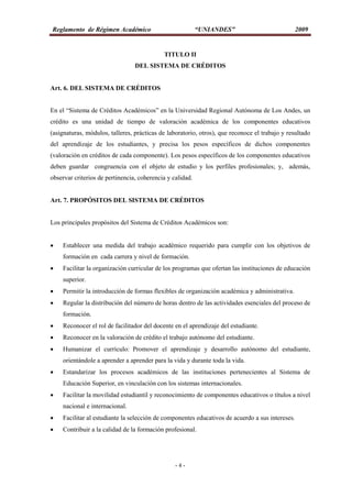 Reglamento de Régimen Académico “UNIANDES” 2009
- 4 -
TITULO II
DEL SISTEMA DE CRÉDITOS
Art. 6. DEL SISTEMA DE CRÉDITOS
En el “Sistema de Créditos Académicos” en la Universidad Regional Autónoma de Los Andes, un
crédito es una unidad de tiempo de valoración académica de los componentes educativos
(asignaturas, módulos, talleres, prácticas de laboratorio, otros), que reconoce el trabajo y resultado
del aprendizaje de los estudiantes, y precisa los pesos específicos de dichos componentes
(valoración en créditos de cada componente). Los pesos específicos de los componentes educativos
deben guardar congruencia con el objeto de estudio y los perfiles profesionales; y, además,
observar criterios de pertinencia, coherencia y calidad.
Art. 7. PROPÓSITOS DEL SISTEMA DE CRÉDITOS
Los principales propósitos del Sistema de Créditos Académicos son:
 Establecer una medida del trabajo académico requerido para cumplir con los objetivos de
formación en cada carrera y nivel de formación.
 Facilitar la organización curricular de los programas que ofertan las instituciones de educación
superior.
 Permitir la introducción de formas flexibles de organización académica y administrativa.
 Regular la distribución del número de horas dentro de las actividades esenciales del proceso de
formación.
 Reconocer el rol de facilitador del docente en el aprendizaje del estudiante.
 Reconocer en la valoración de crédito el trabajo autónomo del estudiante.
 Humanizar el currículo: Promover el aprendizaje y desarrollo autónomo del estudiante,
orientándole a aprender a aprender para la vida y durante toda la vida.
 Estandarizar los procesos académicos de las instituciones pertenecientes al Sistema de
Educación Superior, en vinculación con los sistemas internacionales.
 Facilitar la movilidad estudiantil y reconocimiento de componentes educativos o títulos a nivel
nacional e internacional.
 Facilitar al estudiante la selección de componentes educativos de acuerdo a sus intereses.
 Contribuir a la calidad de la formación profesional.
 