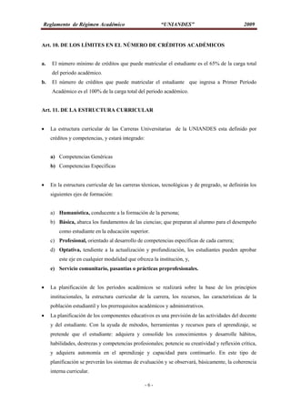 Reglamento de Régimen Académico “UNIANDES” 2009
- 6 -
Art. 10. DE LOS LÍMITES EN EL NÚMERO DE CRÉDITOS ACADÉMICOS
a. El número mínimo de créditos que puede matricular el estudiante es el 65% de la carga total
del periodo académico.
b. El número de créditos que puede matricular el estudiante que ingresa a Primer Período
Académico es el 100% de la carga total del periodo académico.
Art. 11. DE LA ESTRUCTURA CURRICULAR
 La estructura curricular de las Carreras Universitarias de la UNIANDES esta definido por
créditos y competencias, y estará integrado:
a) Competencias Genéricas
b) Competencias Específicas
 En la estructura curricular de las carreras técnicas, tecnológicas y de pregrado, se definirán los
siguientes ejes de formación:
a) Humanística, conducente a la formación de la persona;
b) Básica, abarca los fundamentos de las ciencias; que preparan al alumno para el desempeño
como estudiante en la educación superior.
c) Profesional, orientado al desarrollo de competencias específicas de cada carrera;
d) Optativa, tendiente a la actualización y profundización, los estudiantes pueden aprobar
este eje en cualquier modalidad que ofrezca la institución, y,
e) Servicio comunitario, pasantías o prácticas preprofesionales.
 La planificación de los períodos académicos se realizará sobre la base de los principios
institucionales, la estructura curricular de la carrera, los recursos, las características de la
población estudiantil y los prerrequisitos académicos y administrativos.
 La planificación de los componentes educativos es una previsión de las actividades del docente
y del estudiante. Con la ayuda de métodos, herramientas y recursos para el aprendizaje, se
pretende que el estudiante: adquiera y consolide los conocimientos y desarrolle hábitos,
habilidades, destrezas y competencias profesionales; potencie su creatividad y reflexión crítica,
y adquiera autonomía en el aprendizaje y capacidad para continuarlo. En este tipo de
planificación se preverán los sistemas de evaluación y se observará, básicamente, la coherencia
interna curricular.
 