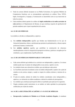 Reglamento de Régimen Académico “UNIANDES” 2009
- 7 -
 Todas las carreras deberán incorporar en sus Mallas Curriculares, los siguientes Módulos de
Competencias Genéricas con su correspondiente equivalencia en créditos: Ética, NTICS,
Inglés, Investigación y Lenguaje y Comunicación se desarrollará como un eje transversal en
todas las carreras.
 Cada estudiante deberá aprobar los créditos de Inglés establecidos en la malla curricular de
cada carrera en el Departamento de Idiomas, sin que constituya requisito de aprobación del
periodo académico pero sí para la aprobación de la carrera.
Art. 12. DE LOS MÓDULOS
Los módulos se dividen en indispensables y optativos.
a. Son módulos indispensables aquellos que brindan una fundamentación en los ejes de
formación humanística, básica y profesional que permiten la profundización y ofrecen soporte
profesional, humano e institucional.
b. Son módulos optativos aquellos que posibilitan la construcción de relaciones
interdisciplinarias es decir la integración de perspectivas teóricas y prácticas, escogidas por los
estudiantes y que complementan el perfil profesional.
Art. 13. DE LOS MÓDULOS INDISPENSABLES Y OPTATIVOS
a. Cada carrera definirá qué módulos de su currículo son indispensables y optativos. Un mismo
módulo puede tener el carácter de indispensable en una carrera y optativo en otra.
b. Los módulos tienen una valoración en créditos, que será dada por cada carrera
c. La Cancillería autorizará al estudiante cursar un módulo indispensable u optativo de su plan de
estudios en otra carrera, siempre y cuando se respete los créditos mínimos y máximos de su
carrera.
d. El plan de estudios, además de señalar los módulos considerados como indispensables y
optativos y su valoración en créditos académicos, indicará los módulos de prerrequisitos.
e. Los módulos que constituyen prerrequisito deben ser aprobados para optar por los siguientes.
f. Ningún estudiante puede matricularse en un módulo sin haber aprobado los prerrequisitos
establecidos por el plan de estudios.
Art. 14. DE LA RECUPERACIÓN ACADÉMICA Y AVANCE DE MÓDULOS
a. Recuperación Académica de Módulos en el Periodo Académico Regular, el estudiante
 