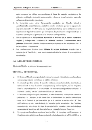 Reglamento de Régimen Académico “UNIANDES” 2009
- 8 -
podrá recuperar los créditos correspondientes de hasta dos módulos reprobados en las
diferentes modalidades: presencial, semipresencial y a distancia, lo que le permitirá superar las
deficiencias de contenidos presentados.
b. La Universidad podrá ofertar Recuperación Académica por Módulos Intensivos
Autofinanciados entre Periodos Académicos para los estudiantes que así lo requieran, los
que serán procesados por el Docente que designe la Cancillería y cuyas calificaciones serán
registradas en el periodo académico que corresponda. Su planificación será presentada por la
Secretaría General para la aprobación de las instancias correspondientes.
c. Para la aprobación de Recuperación Académica de Módulos en el Periodo Académico
Regular y Recuperación Académica de Módulos Intensivos Autofinanciados entre
periodos, el estudiante cubrirá el tiempo de asistencia dispuesto en este Reglamento (Art. 19
de la Asistencia y Puntualidad).
d. Los estudiantes que desearen tomar Módulos de Avance Académico, deberán tener la
autorización de Cancillería, y estar en correspondencia con las normas de prerrequisitos ó
precedencias.
Art. 15. DEL RETIRO DE MÓDULOS.
El retiro de Módulos se regirá por las siguientes normas:
SECCIÓN A.- RETIRO TOTAL.
a. El Retiro del Módulo corresponderá al retiro de los módulo (s) señalados por el estudiante
con su correspondiente equivalencia en créditos del mismo.
b. El estudiante que deba retirarse de todos los Módulos, por resolución de las Autoridades de
la Universidad, en base al estatuto, los reglamentos y normas vigentes, no está obligado a
llenar la solicitud de retiro de la UNIANDES y la autoridad correspondiente notificará a la
Secretaría General y ésta a la Gerencia Financiera y al estudiante.
c. El estudiante, que por cualquier otro motivo, se retire de todas las Módulos debe comunicar
por escrito a la Cancillería, a más tardar hasta la cuarta semana del periodo académico en
curso con la finalidad de que esta ordene que se le consigne la nota de retiro: “R”. Esta
calificación no se usará para el cálculo del promedio global acumulativo. La Cancillería
comunicará del retiro dentro del plazo de tres días hábiles contados a partir de la fecha de
presentación de la solicitud, a la Secretaría General y esta a la Gerencia Financiera.
d. En caso de que el estudiante se retire de la universidad y lo comunique justificadamente a la
Cancillería antes del inicio de clases, mediante la solicitud de retiro de la UNIANDES, se le
 