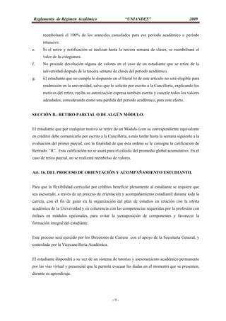Reglamento de Régimen Académico “UNIANDES” 2009
- 9 -
reembolsará el 100% de los aranceles cancelados para ese periodo académico o período
intensivo.
e. Si el retiro y notificación se realizan hasta la tercera semana de clases, se reembolsará el
valor de la colegiatura.
f. No procede devolución alguna de valores en el caso de un estudiante que se retire de la
universidad después de la tercera semana de clases del periodo académico.
g. El estudiante que no cumpla lo dispuesto en el literal b) de este artículo no será elegible para
readmisión en la universidad, salvo que lo solicite por escrito a la Cancillería, explicando los
motivos del retiro, reciba su autorización expresa también escrita y cancele todos los valores
adeudados, considerando como una pérdida del periodo académico, para este efecto.
SECCIÓN B.- RETIRO PARCIAL O DE ALGÚN MÓDULO.
El estudiante que por cualquier motivo se retire de un Módulo (con su correspondiente equivalente
en crédito) debe comunicarlo por escrito a la Cancillería, a más tardar hasta la semana siguiente a la
evaluación del primer parcial, con la finalidad de que ésta ordene se le consigne la calificación de
Retirado: “R”. Esta calificación no se usará para el cálculo del promedio global acumulativo. En el
caso de retiro parcial, no se realizará reembolso de valores.
Art. 16. DEL PROCESO DE ORIENTACIÓN Y ACOMPAÑAMIENTO ESTUDIANTIL
Para que la flexibilidad curricular por créditos beneficie plenamente al estudiante se requiere que
sea asesorado, a través de un proceso de orientación y acompañamiento estudiantil durante toda la
carrera, con el fin de guiar en la organización del plan de estudios en relación con la oferta
académica de la Universidad y en coherencia con las competencias requeridas por la profesión con
énfasis en módulos opcionales, para evitar la yuxtaposición de componentes y favorecer la
formación integral del estudiante.
Este proceso será ejercido por los Directores de Carrera con el apoyo de la Secretaria General, y
controlado por la Vicecancillería Académica.
El estudiante dispondrá a su vez de un sistema de tutorías y asesoramiento académico permanente
por las vías virtual y presencial que le permita evacuar las dudas en el momento que se presenten,
durante su aprendizaje.
 