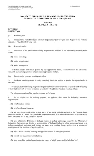 This document does not have an official value.
To apply and interpret this bylaw it is necessary to
refer to the official texts.

16 December 2010

BY-LAW TO ESTABLISH THE TRAINING PLAN REGULATION
OF THE ÉCOLE NATIONALE DE POLICE DU QUÉBEC
Police Act
(R.S.Q., c. P-13.1, s. 16)
DIVISION I
FORMATION
§1.

Academic year

1.
The academic year of the École nationale de police du Québec begins on 1 August of one year and
ends on 31 July of the following year.
§2.

Areas of training

2.
The School offers professional training programs and activities in the 3 following areas of police
work:
(1) police patrolling;
(2) police investigation;
(3) police management.
The School adopts and makes public, by any appropriate means, a description of the objectives,
standards and learning activities for each training programs it offers.
§3.

Basic training program in police patrolling

3.
The Basic training program in police patrolling allows the student to acquire the required skills in
this area.
The objective of the training program is to prepare the student to intervene adequately and efficiently
within the framework of police operations specifically related to the function of police officer.
The minimum duration of the training program is 434 hours.
4.
To be eligible for the training program, an applicant shall meet the following admission
requirements:
(1) be a Canadian citizen;
(2) be of good moral character;
(3) not have been found guilty, in any place, of an act or omission defined in the Criminal Code
(Revised Statutes of Canada 1985, chapter C-46) as an offence, or of an offence referred to section 183 of
that Code under one of the Acts listed therein;
(4) have obtained a Diploma of College Studies in police technology issued by the Minister of
Education, Recreation and Sports, or an Attestation of College Studies in police technology issued by a
college educational institution and, in this last case, have obtained from a police force a promise of
employment in the functions of a police officer;
(5) hold a driver’s licence allowing the applicant to drive an emergency vehicle;
(6) provide his fingerprints to the School;
(7) have passed the medical examination, the report of which is provided in Schedule “A”;

 