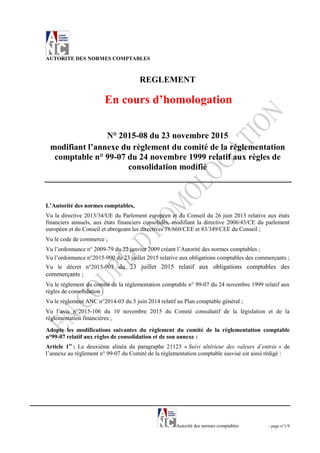 Autorité des normes comptables - page n°1/9
AUTORITE DES NORMES COMPTABLES
REGLEMENT
En cours d’homologation
N° 2015-08 du 23 novembre 2015
modifiant l’annexe du règlement du comité de la réglementation
comptable n° 99-07 du 24 novembre 1999 relatif aux règles de
consolidation modifié
L’Autorité des normes comptables,
Vu la directive 2013/34/UE du Parlement européen et du Conseil du 26 juin 2013 relative aux états
financiers annuels, aux états financiers consolidés, modifiant la directive 2006/43/CE du parlement
européen et du Conseil et abrogeant les directives 78/660/CEE et 83/349/CEE du Conseil ;
Vu le code de commerce ;
Vu l’ordonnance n° 2009-79 du 22 janvier 2009 créant l’Autorité des normes comptables ;
Vu l’ordonnance n°2015-900 du 23 juillet 2015 relative aux obligations comptables des commerçants ;
Vu le décret n°2015-903 du 23 juillet 2015 relatif aux obligations comptables des
commerçants ;
Vu le règlement du comité de la règlementation comptable n° 99-07 du 24 novembre 1999 relatif aux
règles de consolidation ;
Vu le règlement ANC n°2014-03 du 5 juin 2014 relatif au Plan comptable général ;
Vu l’avis n°2015-106 du 10 novembre 2015 du Comité consultatif de la législation et de la
réglementation financières ;
Adopte les modifications suivantes du règlement du comité de la règlementation comptable
n°99-07 relatif aux règles de consolidation et de son annexe :
Article 1er
: Le deuxième alinéa du paragraphe 21123 « Suivi ultérieur des valeurs d’entrée » de
l’annexe au règlement n° 99-07 du Comité de la réglementation comptable susvisé est ainsi rédigé :
 