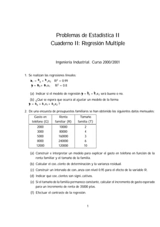 Problemas de Estadística II
Cuaderno II: Regresión Multiple
Ingeniería Industrial. Curso 2000/2001
1. Se realizan las regresiones lineales:
bx1 = b¯0 + b¯1x2 R2
= 0:99
by = b®0+ b®1x1 R2
= 0:8
(a) Indicar si el modelo de regresión by = b±0 + b±1x2 será bueno o no.
(b) ¿Qué se espera que ocurra al ajustar un modelo de la forma
by = b°0 + b°1x1+ b°2x2 ?
2. De una encuesta de presupuestos familiares se han obtenido los siguientes datos mensuales:
Gasto en
teléfono (G)
Renta
familiar (R)
Tamaño
familia (T)
2000
3000
5000
8000
12000
10000
80000
160000
240000
120000
2
4
3
6
10
(a) Construir e interpretar un modelo para explicar el gasto en teléfono en función de la
renta familiar y el tamaño de la familia.
(b) Calcular el coe…ciente de determinación y la varianza residual.
(c) Construir un intervalo de con…anza con nivel 0.95 para el efecto de la variable R.
(d) Indicar qué coe…cientes son signi…cativos.
(e) Si el tamaño de la familia permanece constante, calcular el incremento de gasto esperado
para un incremento de renta de 35000 ptas.
(f) Efectuar el contraste de la regresión.
1
 