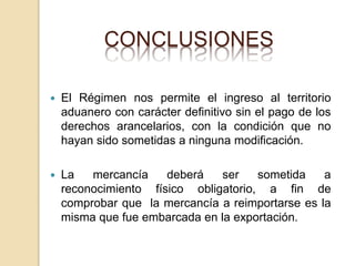 CONCLUSIONES
 El Régimen nos permite el ingreso al territorio
aduanero con carácter definitivo sin el pago de los
derechos arancelarios, con la condición que no
hayan sido sometidas a ninguna modificación.
 La mercancía deberá ser sometida a
reconocimiento físico obligatorio, a fin de
comprobar que la mercancía a reimportarse es la
misma que fue embarcada en la exportación.
 