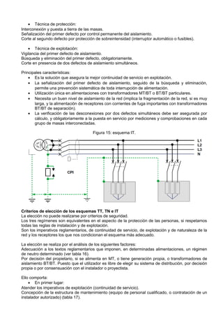• Técnica de protección:
Interconexión y puesta a tierra de las masas.
Señalización del primer defecto por control permanente del aislamiento.
Corte al segundo defecto por protección de sobreintensidad (interruptor automático o fusibles).

    • Técnica de explotación:
Vigilancia del primer defecto de aislamiento.
Búsqueda y eliminación del primer defecto, obligatoriamente.
Corte en presencia de dos defectos de aislamiento simultáneos.

Principales características:
    • Es la solución que asegura la mejor continuidad de servicio en explotación.
    • La señalización del primer defecto de aislamiento, seguido de la búsqueda y eliminación,
       permite una prevención sistemática de toda interrupción de alimentación.
    • Utilización única en alimentaciones con transformadores MT/BT o BT/BT particulares.
    • Necesita un buen nivel de aislamiento de la red (implica la fragmentación de la red, si es muy
       larga, y la alimentación de receptores con corrientes de fuga importantes con transformadores
       BT/BT de separación).
    • La verificación de las desconexiones por dos defectos simultáneos debe ser asegurada por
       cálculo, y obligatoriamente a la puesta en servicio por mediciones y comprobaciones en cada
       grupo de masas interconectadas.

                                       Figura 15: esquema IT.




Criterios de elección de los esquemas TT, TN e IT
La elección no puede realizarse por criterios de seguridad.
Los tres regímenes son equivalentes en el aspecto de la protección de las personas, si respetamos
todas las reglas de instalación y de explotación.
Son los imperativos reglamentarios, de continuidad de servicio, de explotación y de naturaleza de la
red y los receptores los que nos condicionan el esquema más adecuado.

La elección se realiza por el análisis de los siguientes factores:
Adecuación a los textos reglamentarios que imponen, en determinadas alimentaciones, un régimen
de neutro determinado (ver tabla 16).
Por decisión del propietario, si se alimenta en MT, o tiene generación propia, o transformadores de
aislamiento BT/BT. Puesto que el utilizador es libre de elegir su sistema de distribución, por decisión
propia o por consensuación con el instalador o proyectista.

Ello comporta:
    • En primer lugar:
Atender los imperativos de explotación (continuidad de servicio).
Concepción de la estructura de mantenimiento (equipo de personal cualificado, o contratación de un
instalador autorizado) (tabla 17).
 
