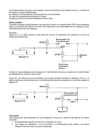 Así la alimentación de aquel u otro receptor, emisor de polución (motor grande, hornos...), tendrá una
red desde su propio transformador.
La calidad y la continuidad de la alimentación se ve acrecentada.
El coste de la aparamenta disminuye (Icc baja).
El balance económinco debe establecerse caso a caso.

Redes aisladas
Consiste en separar galvánicamente una parte de la red por un transformador BT/BT para adaptarse
mejor a la elección del régimen de neutro más adecuado a las necesidades de los receptores, parte
informática del control de máquinas.

Ejemplos:
Figura 21: en un taller donde la continuidad de servicio es imperativa (IT) comporta un horno de
tratamientos galvánicos.




El régimen mejor adaptado será el esquema IT, alimentando el horno por medio de un transformador
de separación con puesta a neutro local.

Figura 22: una fábrica en que la soldadura es la parte principal necesita un esquema TN y en un
taller de pintura su principal premisa. La continuidad de servicio es resuelta con un circuito aislado en
régimen IT.




Conclusión
Esta optimización del rendimiento de una instalación a base de la elección del régimen de neutro
comporta:
   • El planteamiento desde el inicio de la concepción de la red.
   • Los costes de explotación y los de inversión en modificaciones para obtener una buena
       calidad de servicio sobre una red no adecuada.
 