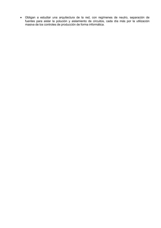 •   Obligan a estudiar una arquitectura de la red, con regímenes de neutro, separación de
    fuentes para aislar la polución y aislamiento de circuitos, cada día más por la utilización
    masiva de los controles de producción de forma informática.
 