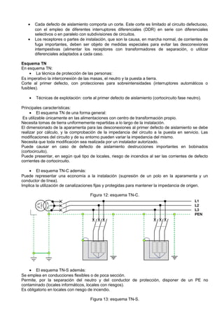 •    Cada defecto de aislamiento comporta un corte. Este corte es limitado al circuito defectuoso,
        con el empleo de diferentes interruptores diferenciales (DDR) en serie con diferenciales
        selectivos o en paralelo con subdivisiones de circuitos.
   •    Los receptores o partes de instalación, que son la causa, en marcha normal, de corrientes de
        fuga importantes, deben ser objeto de medidas especiales para evitar las desconexiones
        intempestivas (alimentar los receptores con transformadores de separación, o utilizar
        diferenciales adaptados a cada caso.

Esquema TN
En esquema TN:
     • La técnica de protección de las personas:
Es imperativo la interconexión de las masas, el neutro y la puesta a tierra.
Corte al primer defecto, con protecciones para sobreintensidades (interruptores automáticos o
fusibles).

    •   Técnicas de explotación: corte al primer defecto de aislamiento (cortocircuito fase neutro).

Principales características:
     • El esquema TN de una forma general:
 Es utilizable únicamente en las alimentaciones con centro de transformación propio.
Necesita tomas de tierra uniformemente repartidas a lo largo de la instalación.
El dimensionado de la aparamenta para las desconexiones al primer defecto de aislamiento se debe
realizar por cálculo, y la comprobación de la impedancia del circuito a la puesta en servicio. Las
modificaciones del circuito y de su entorno pueden variar la impedancia del mismo.
Necesita que toda modificación sea realizada por un instalador autorizado.
Puede causar en caso de defecto de aislamiento destrucciones importantes en bobinados
(cortocircuito).
Puede presentar, en según qué tipo de locales, riesgo de incendios al ser las corrientes de defecto
corrientes de cortocircuito.

    • El esquema TN-C además:
Puede representar una economía a la instalación (supresión de un polo en la aparamenta y un
conductor de línea).
Implica la utilización de canalizaciones fijas y protegidas para mantener la impedancia de origen.

                                      Figura 12: esquema TN-C.




    • El esquema TN-S además:
Se emplea en conducciones flexibles o de poca sección.
Permite, por la separación del neutro y del conductor de protección, disponer de un PE no
contaminado (locales informáticos, locales con riesgos).
Es obligatorio en locales con riesgo de incendio.

                                      Figura 13: esquema TN-S.
 