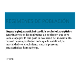 REGÍMENES DE POBLACIÓN
En este trabajo vamos hablar de de subtítulo del patrón
Haga clic para modificar el estilola población mundial
centrándonos en los regímenes de población que son:
Cada etapa por la que pasa la evolución del movimiento
natural de una población en la que la natalidad, la
mortalidad y el crecimiento natural presenta
características homogéneas.



11/12/12
 