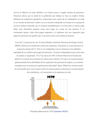 activas en México no están afiliados o no tienen acceso a ningún sistema de pensiones.
Pensemos ahora, que la mitad de la población que trabaja no tiene un empleo formal,
hablemos de campesinos ganaderos, comerciantes que a pesar de ser trabajadores no están
en un sistema de pensiones. Quien vea a un anciano trabajando en Soriana no es porque de
joven no hubiese laborado, por el contrario probablemente si lo hizo pero su salario pudo
haber sido demasiado pequeño como para pagar las cuotas de una pensión. Y es
ciertamente injusto, todos ellos pagan impuestos y el gobierno usa esos impuestos para
pagar las pensiones de aquellos que si tuvieron acceso a un sistema de pensión.
Cerca de 3.5 personas de esas 10 están afiliadas al Instituto Mexicano del Seguro Social
(IMSS). Dentro de la institución existen dos regímenes .El primero es el que pertenece al
sistema de reparto del 73. Esto es, los trabajadores activos financian a los jubilados,
aportando de sus salarios para pagar las pensiones. Así pues la dependencia que exista entre
los ambos es importante. "El 27 de marzo de 1992 el Diario Oficial de la Federación
publicó la creación de un Sistema de Ahorro para el Retiro. Él cual es un reconocimiento
gubernamental de las debilidades de los regímenes de pensiones de reparto y su eventual
reemplazo por un sistema de capitalización individual" (Kato, 2008).Este sistema resulto
ser insostenible, por varias razones entre las cuales podemos mencionar el envejecimiento
de la población, y el crecimiento en la esperanza de vida.
Pirámide poblacional de 1970 (cuéntame INEGI)
 