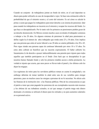Cuando un conjunto de trabajadores juntan un fondo de retiro, en el cual depositan su
dinero para poder utilizarlo en caso de incapacidad o vejez. Se hace una estimación sobre la
probabilidad de que el siniestro ocurra y el costo del siniestro. Es así cómo se calcula la
prima o cuota que pagan los trabajadores para tener derecho a un sistema de pensiones. Qué
pasa cuando los trabajadores no incurren en el siniestro y ocupan los recursos del fondo. Lo
que hace es descapitalizarlo. Por lo tanto solo los primeros en pensionarse podrán gozar de
un derecho desmerecido. En México existen muchos casos en donde el trabajador comienza
a trabajar a los 20 años. En algunos sistemas de pensiones la edad para pensionarse se
define según la el número de años trabajados que ronda entre 25 y 30 años. Esto implica
que una persona que entra al sector laboral a sus 20 años se estaría jubilando a los 50 o 45.
Pero sigue siendo una persona capaz de continuar laborando por otros 10 o 15 años. En
estos años cobrará un beneficio que no necesita expresamente. El haber cubierto los
lineamientos le da derecho a poseer indiscutiblemente una pensión pero injusto para todos
aquellos que también participaron en el fondo .Esto hará que se descapitalice lo que
nosotros hemos llamado fondo y solo los primeros tendrán acceso a dicha prestación. La
verdad es injusto que ocurra, que unos pocos se lleven todo el pastel y los últimos solo les
dejen las migajas.
Los regímenes de retiro para los servidores públicos toman en cuenta la antigüedad y sin
embargo deberían de tomar también la edad entre una de sus variables para otorgar
pensiones, pues en muchos casos las otorgan a personas de no lo necesitan. No afecta solo
las finanzas de la institución sino a las finanzas públicas. Otra de las consecuencias es que
el patrón a tener que estar pagando las pensiones de sus exempleados necesita más recursos
y los obtiene de sus trabadores actuales, es así que aunque el patrón tenga más dinero
destinado a la nómina se utilizará el dinero para los retirados y no para aumentos salariales
en su personal activo.
 
