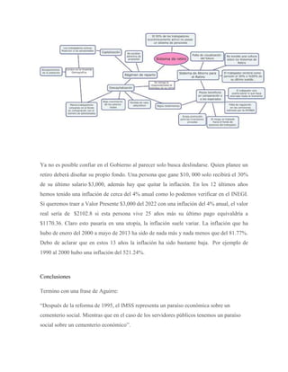 Ya no es posible confiar en el Gobierno al parecer solo busca deslindarse. Quien planee un
retiro deberá diseñar su propio fondo. Una persona que gane $10, 000 solo recibirá el 30%
de su último salario $3,000, además hay que quitar la inflación. En los 12 últimos años
hemos tenido una inflación de cerca del 4% anual como lo podemos verificar en el INEGI.
Si queremos traer a Valor Presente $3,000 del 2022 con una inflación del 4% anual, el valor
real sería de $2102.8 si esta persona vive 25 años más su último pago equivaldría a
$1170.36. Claro esto pasaría en una utopía, la inflación suele variar. La inflación que ha
hubo de enero del 2000 a mayo de 2013 ha sido de nada más y nada menos que del 81.77%.
Debo de aclarar que en estos 13 años la inflación ha sido bastante baja. Por ejemplo de
1990 al 2000 hubo una inflación del 521.24%.
Conclusiones
Termino con una frase de Aguirre:
“Después de la reforma de 1995, el IMSS representa un paraíso económica sobre un
cementerio social. Mientras que en el caso de los servidores públicos tenemos un paraíso
social sobre un cementerio económico”.
 