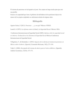 El sistema de pensiones no ha logrado ser justo. Nos espera un largo trecho para que esto
sea posible.
Gracias a la capacidad que tiene el gobierno de deslindarse de las pensiones deja en las
manos de los propios empleados su subsistencia dentro de algunos años.
Bibliografía
Aguirre Farías, F (2012). Pensiones … ¿y con qué?.México: FINEO.
Laurell, A (1997). La reforma contra la Salud y la Seguridad Social. México: ERA.
Conferencia Interamericana de Seguridad Social (2009). Informe sobre la seguridad social
en América: Evaluación en los Sistemas de Seguridad Social.México:Conferencia
Interamericana de Seguridad Social.
Villagómez, F., & Hernández, J. (2010). Impacto de la reforma al sistema de pensiones en
México sobre el ahorro. (Spanish). Economía Mexicana, 19(2), 271-310.
Vidal, E. (2008). Desempeño del sistema de ahorro para el retiro enMéxico. (Spanish).
Análisis Económico, 23(54), 157-173.
 