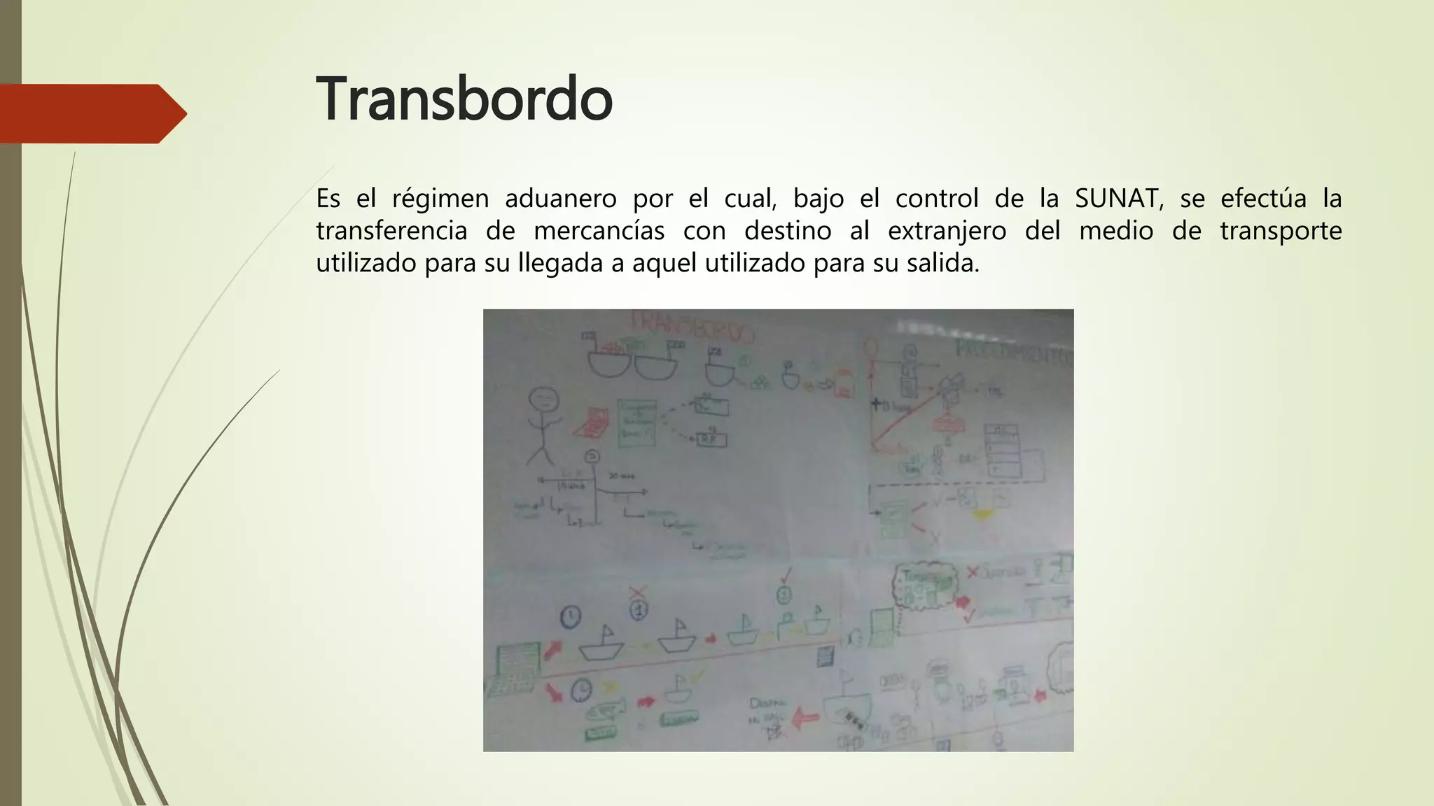 Transbordo
Es el régimen aduanero por el cual, bajo el control de la SUNAT, se efectúa la
transferencia de mercancías con destino al extranjero del medio de transporte
utilizado para su llegada a aquel utilizado para su salida.