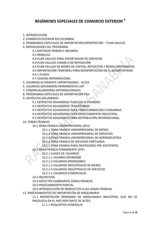 REGÍMENES ESPECIALES DE COMERCIO EXTERIOR 4


1. INTRODUCCIÓN
2. COMERCIO EXTERIOR EN COLOMBIA
3. PROGRAMAS ESPECIALES DE IMPORTACIÓN EXPORTACIÓN – PLAN VALLEJO
4. MODALIDADES DEL PROGRAMA
       4.1 MATERIAS PRIMAS E INSUMOS
       4.2 MAQUILA
       4.3 PLAN VALLEJO PARA EXPORTACION DE SERVICIOS
       4.4 PLAN VALLEJO JUNIOR O DE REPOSICIÓN
       4.5 PLAN VALLEJO DE BIENES DE CAPITAL, REPUESTOS Y BIENES INTERMEDIOS
       4.6 IMPORTACIÓN TEMPORAL PARA REEXPORTACIÓN EN EL MISMO ESTADO
       4.6.1 CLASES
       4.7 LEASING INTERNACIONAL
5. USUARIOS ALTAMENTE EXPORTADORES - ALTEX
6. USUARIOS ADUANEROS PERMANENTES UAP
7. COMERCIALIZADORAS INTERNACIONALES
8. PROGRAMAS ESPECIALES DE EXPORTACIÓN PEX
9. DEPÓSITOS ADUANEROS
       9.1 DEPÓSITOS ADUANEROS PUBLICOS O PRIVADOS
       9.2 DEPÓSITOS ADUANEROS TRANSITORIOS
       9.3 DEPÓSITOS ADUANEROS PARA TRANSFORMACIÓN O ENSAMBLE
       9.4 DEPÓSITOS ADUANEROS PARA PROCESAMIENTO INDUSTRIAL
       9.5 DEPÓSITOS ADUANEROS PARA DISTRIBUCIÓN INTERNACIONAL
10. ZONAS FRANCAS
       10.1 ZONA FRANCA UNIEMPRESARIAL (ZFU)
              10.1.1 ZONA FRANCA UNIEMPRESARIAL DE BIENES
              10.1.2 ZONA FRANCA UNIEMPRESARIAL DE SERVICIOS
              10.1.3 ZONA FRANCA UNIEMPRESARIAL DE AGROINDUSTRIA
              10.1.4 ZONA FRANCA DE SOCIEDAD PORTUARIA
              10.1.5 ZONA FRANCA PARA INVERSIONES PRE-EXISTENTES:
       10.2 ZONA FRANCA PERMANENTE (ZFP)
              10.2.1 CLASES DE USUARIOS
              10.2.1.1 USUARIO OPERADOR
              10.2.1.2 USUARIOS OPERADORES
              10.2.1.3 USUARIOS INDUSTRIALES DE BIENES
              10.2.1.4 USUARIOS INDUSTRIALES DE SERVICIOS
              10.2.1.5 USUARIOS COMERCIALES
       10.3 INCENTIVOS
       10.4 ASPECTOS CAMBIARIOS ZONAS FRANCAS
       10.5 PROCESAMIENTO PARCIAL
       10.6 INTRODUCCIÓN DE PRODUCTOS A LAS ZONAS FRANCAS
11. PROCEDIMIENTOS DE IMPORTACIÓN DE MAQUINARIA
       11.1 IMPORTACIÓN ORDINARIA DE MAQUINARIA INDUSTRIAL QUE NO SE
       PRODUZCA EN EL PAÍS POR PARTE DE ALTEX.
              11.1.1 REQUISITOS GENERALES

                                                                  Página 1 de 18
 