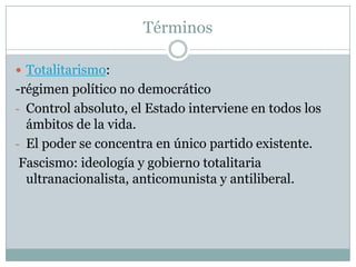 Términos

 Totalitarismo:
-régimen político no democrático
- Control absoluto, el Estado interviene en todos los
  ámbitos de la vida.
- El poder se concentra en único partido existente.
 Fascismo: ideología y gobierno totalitaria
  ultranacionalista, anticomunista y antiliberal.
 