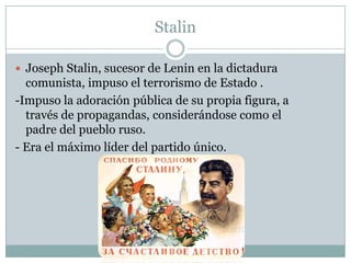 Stalin

 Joseph Stalin, sucesor de Lenin en la dictadura
  comunista, impuso el terrorismo de Estado .
-Impuso la adoración pública de su propia figura, a
  través de propagandas, considerándose como el
  padre del pueblo ruso.
- Era el máximo líder del partido único.
 