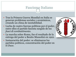 Fascismo Italiano

 Tras la Primera Guerra Mundial en Italia se
  generan problemas sociales y económicos,
  creando un clima de inestabilidad.
 Lucha de cuatro fuerzas políticas por el poder,
  entre ellos el partido fascista surgido de los
  fasci di combattimento.
 La marcha sobre Roma, fue el resultado de la
  entrega del poder a Benito Mussolini en 1922.
 Instauración del poder: se eliminaron los
  partidos políticos, concentración del poder en
  el Duce.
 
