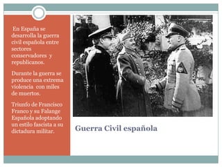 En España se
desarrolla la guerra
civil española entre
sectores
conservadores y
republicanos.

Durante la guerra se
produce una extrema
violencia con miles
de muertos.
Triunfo de Francisco
Franco y su Falange
Española adoptando
un estilo fascista a su
dictadura militar.        Guerra Civil española
 
