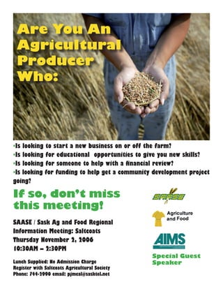 Are You An
Agricultural
Producer
Who:
•Is looking to start a new business on or off the farm?
•Is looking for educational opportunities to give you new skills?
•Is looking for someone to help with a financial review?
•Is looking for funding to help get a community development project
going?
If so, don’t miss
this meeting!
SAASE / Sask Ag and Food Regional
Information Meeting: Saltcoats
Thursday November 2, 2006
10:30AM – 2:30PM
Lunch Supplied: No Admission Charge
Register with Saltcoats Agricultural Society
Phone: 744-2990 email: pjmcal@sasktel.net
Special Guest
Speaker
 