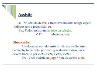 AssistirAssistir
a) No sentido de ver, é transitivo indireto (exige objeto
indireto com a preposição a).
Ex.: Todos assistiram ao jogo da seleção.
V.T.I objeto indireto
Observação:
Usado nesse sentido, assistir não aceita lhe, lhes,
como objeto indireto; por isso, quando necessário, você
deverá trocá-lo por a ele, a ela, a eles, a elas.
Ex.: Você assistiu ao jogo? Sim, eu assisti a ele.
 
