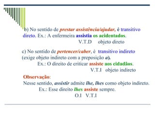 c) No sentido de pertencer/caber, é transitivo indireto
(exige objeto indireto com a preposição a).
Ex.: O direito de criticar assiste aos cidadãos.
V.T.I objeto indireto
Observação:
Nesse sentido, assistir admite lhe, lhes como objeto indireto.
Ex.: Esse direito lhes assiste sempre.
O.I V.T.I
b) No sentido de prestar assistência/ajudar, é transitivo
direto. Ex.: A enfermeira assistia os acidentados.
V.T.D objeto direto
 