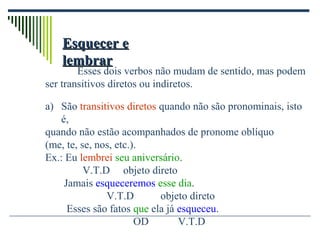 Esquecer eEsquecer e
lembrarlembrar
Esses dois verbos não mudam de sentido, mas podem
ser transitivos diretos ou indiretos.
a) São transitivos diretos quando não são pronominais, isto
é,
quando não estão acompanhados de pronome oblíquo
(me, te, se, nos, etc.).
Ex.: Eu lembrei seu aniversário.
V.T.D objeto direto
Jamais esqueceremos esse dia.
V.T.D objeto direto
Esses são fatos que ela já esqueceu.
OD V.T.D
 