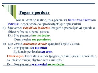 Pagar e perdoarPagar e perdoar
Não mudam de sentido, mas podem ser transitivos diretos ou
indiretos, dependendo do tipo de objeto que apresentam.
a) São verbos transitivos indiretos (exigem a preposição a) quando o
objeto refere-se a gente, pessoa.
Ex.: Nós pagamos ao vendedor.
Deus perdoa aos pecadores.
b) São verbos transitivos diretos quando o objeto é coisa.
Ex.: Nós pagamos o material.
Eu jamais perdoaria seu erro.
Observação: Esses dois verbos (pagar e perdoar) podem apresentar,
ao mesmo tempo, objeto direto e indireto.
Ex.: Nós pagamos o material ao vendedor.
 