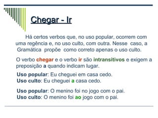 Chegar - IrChegar - Ir
Há certos verbos que, no uso popular, ocorrem com
uma regência e, no uso culto, com outra. Nesse caso, a
Gramática propõe como correto apenas o uso culto.
O verbo chegar e o verbo ir são intransitivos e exigem a
preposição a quando indicam lugar.
Uso popular: Eu cheguei em casa cedo.
Uso culto: Eu cheguei a casa cedo.
Uso popular: O menino foi no jogo com o pai.
Uso culto: O menino foi ao jogo com o pai.
 