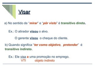 VisarVisar
a) No sentido de “mirar” e “pôr visto” é transitivo direto.
Ex.: O atirador visou o alvo.
O gerente visou o cheque do cliente.
b) Quando significa “ter como objetivo, pretender” é
transitivo indireto.
Ex.: Ele visa a uma promoção no emprego.
VTI objeto indireto
 