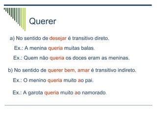 Querer
a) No sentido de desejar é transitivo direto.
Ex.: A menina queria muitas balas.
Ex.: Quem não queria os doces eram as meninas.
b) No sentido de querer bem, amar é transitivo indireto.
Ex.: O menino queria muito ao pai.
Ex.: A garota queria muito ao namorado.
 