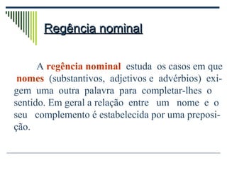 Regência nominalRegência nominal
A regência nominal estuda os casos em que
nomes (substantivos, adjetivos e advérbios) exi-
gem uma outra palavra para completar-lhes o
sentido. Em geral a relação entre um nome e o
seu complemento é estabelecida por uma preposi-
ção.
 