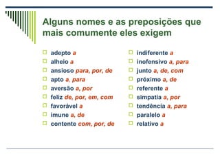 Alguns nomes e as preposições que
mais comumente eles exigem
 adepto a
 alheio a
 ansioso para, por, de
 apto a, para
 aversão a, por
 feliz de, por, em, com
 favorável a
 imune a, de
 contente com, por, de
 indiferente a
 inofensivo a, para
 junto a, de, com
 próximo a, de
 referente a
 simpatia a, por
 tendência a, para
 paralelo a
 relativo a
 