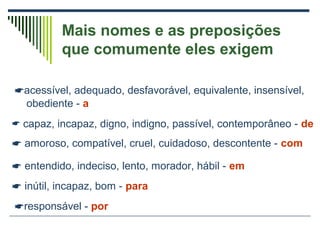 Mais nomes e as preposições
que comumente eles exigem
acessível, adequado, desfavorável, equivalente, insensível,
obediente - a
 capaz, incapaz, digno, indigno, passível, contemporâneo - de
 amoroso, compatível, cruel, cuidadoso, descontente - com
 entendido, indeciso, lento, morador, hábil - em
 inútil, incapaz, bom - para
responsável - por
 