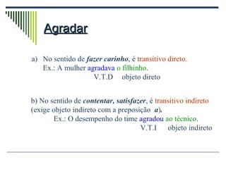 AgradarAgradar
a) No sentido de fazer carinho, é transitivo direto.
Ex.: A mulher agradava o filhinho.
V.T.D objeto direto
b) No sentido de contentar, satisfazer, é transitivo indireto
(exige objeto indireto com a preposição a).
Ex.: O desempenho do time agradou ao técnico.
V.T.I objeto indireto
 