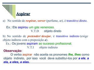 AspirarAspirar
a) No sentido de respirar, sorver (perfume, ar), é transitivo direto.
b) No sentido de pretender/ desejar, é transitivo indireto (exige
objeto indireto com a preposição a).
Ex.: Os jovens aspiram ao sucesso profissional.
V.T.I objeto indireto
Observação:
O verbo aspirar não aceita os pronomes lhe, lhes como
objeto indireto, por isso você deve substituí-los por a ele, a
ela, a eles, a elas.
Ex.: Ele aspirou um gás venenoso.
V.T.D objeto direto
 