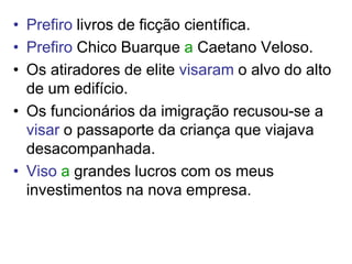 • Prefiro livros de ficção científica.
• Prefiro Chico Buarque a Caetano Veloso.
• Os atiradores de elite visaram o alvo do alto
  de um edifício.
• Os funcionários da imigração recusou-se a
  visar o passaporte da criança que viajava
  desacompanhada.
• Viso a grandes lucros com os meus
  investimentos na nova empresa.
 