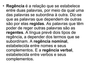 • Regência é a relação que se estabelece
  entre duas palavras, por meio da qual uma
  das palavras se subordina à outra. Diz-se
  que as palavras que dependem de outras
  são por elas regidas. As palavras que têm
  poder de reger outras palavras são as
  regentes. A língua prevê dois tipos de
  regência, a depender dos termos que se
  subordinam. A regência nominal,
  estabelecida entre nomes e seus
  complementos. E a regência verbal,
  estabelecida entre verbos e seus
  complementos.
 