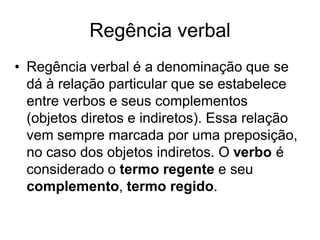 Regência verbal
• Regência verbal é a denominação que se
  dá à relação particular que se estabelece
  entre verbos e seus complementos
  (objetos diretos e indiretos). Essa relação
  vem sempre marcada por uma preposição,
  no caso dos objetos indiretos. O verbo é
  considerado o termo regente e seu
  complemento, termo regido.
 