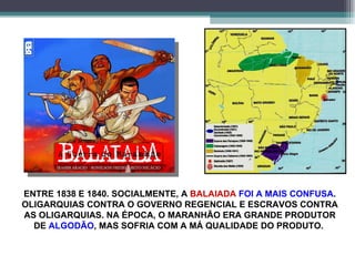 ENTRE 1838 E 1840. SOCIALMENTE, A  BALAIADA  FOI A MAIS CONFUSA . OLIGARQUIAS CONTRA O GOVERNO REGENCIAL E ESCRAVOS CONTRA AS OLIGARQUIAS. NA ÉPOCA, O MARANHÃO ERA GRANDE PRODUTOR DE  ALGODÃO , MAS SOFRIA COM A MÁ QUALIDADE DO PRODUTO.  