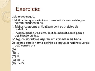 Exercício:
Leia o que segue.
I. Muitos dos que assistiram o simpósio sobre reciclagem
    saíram desapontados.
II. Muitos catadores antipatizam com os projetos da
    prefeitura.
III. A comunidade visa uma política mais eficiente para a
    destinação do lixo.
IV. Alguns moradores aspiram uma cidade mais limpa.
De acordo com a norma padrão da língua, a regência verbal
    está correta em
(A) I.
(B) II.
(C) III.
(D) I e III.
(E) II e IV.
 