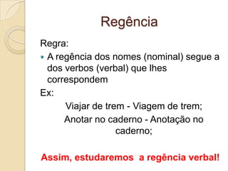 Regência
Regra:
 A regência dos nomes (nominal) segue a
  dos verbos (verbal) que lhes
  correspondem
Ex:
      Viajar de trem - Viagem de trem;
      Anotar no caderno - Anotação no
                   caderno;

Assim, estudaremos a regência verbal!
 