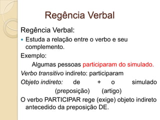 Regência Verbal
Regência Verbal:
Estuda a relação entre o verbo e seu
 complemento.
Exemplo:
    Algumas pessoas participaram do simulado.
Verbo transitivo indireto: participaram
Objeto indireto:    de        +     o    simulado
             (preposição)       (artigo)
O verbo PARTICIPAR rege (exige) objeto indireto
 antecedido da preposição DE.
 