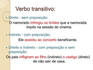 Verbo transitivo:
   Direto - sem preposição:
    O namorado infringiu os limites que a namorada
               impôs na sessão do cinema.

   Indireto - com preposição:
           Ele assistiu ao concerto beneficente.

Direito e Indireto - com preposição e sem
 preposição:
Os pais infligiram ao filho (indireto) o castigo (direto)
                  de não sair de casa.
 